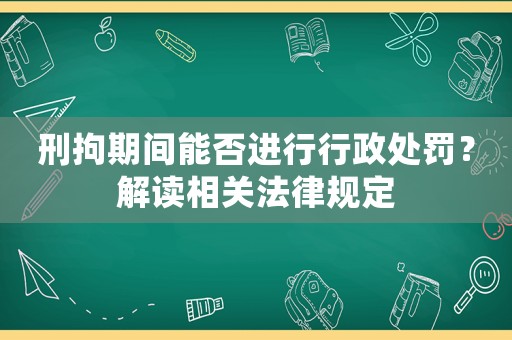 刑拘期間能否進(jìn)行行政處罰？解讀相關(guān)法律規(guī)定