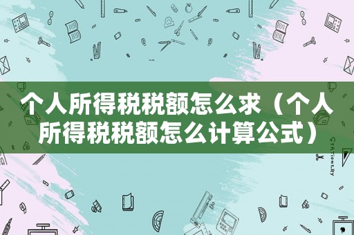 個(gè)人所得稅稅額怎么求（個(gè)人所得稅稅額怎么計(jì)算公式）