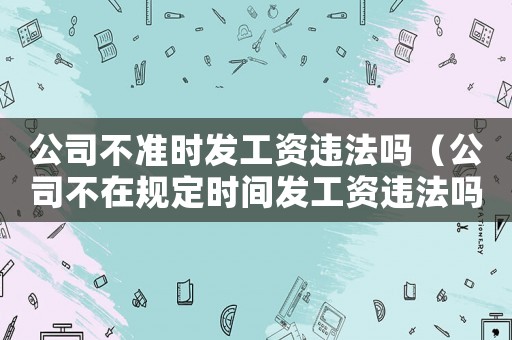 公司不準(zhǔn)時(shí)發(fā)工資違法嗎（公司不在規(guī)定時(shí)間發(fā)工資違法嗎?）