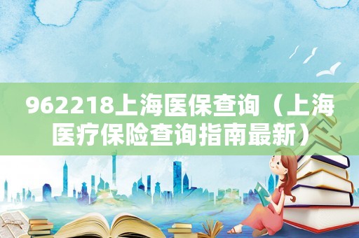 962218上海醫(yī)保查詢（上海醫(yī)療保險(xiǎn)查詢指南最新）