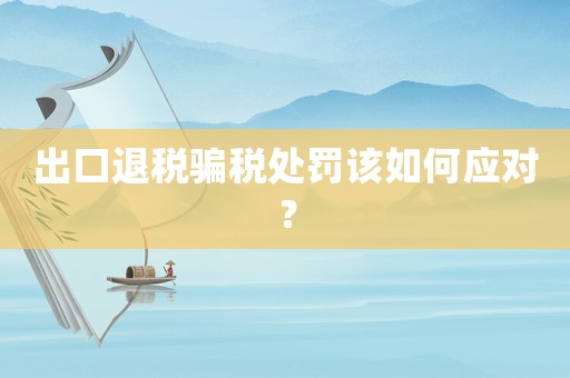 出口退稅騙稅處罰該如何應(yīng)對(duì)？