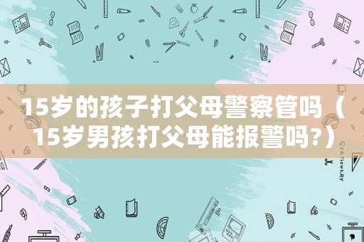 15歲的孩子打父母警察管嗎（15歲男孩打父母能報警嗎?）