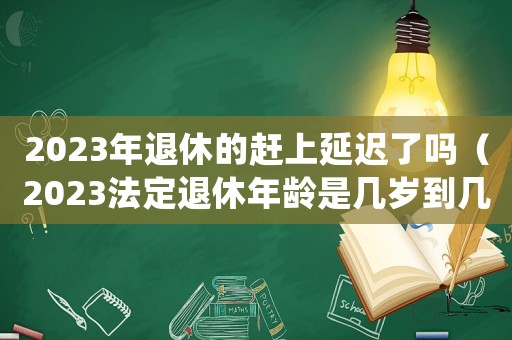 2023年退休的趕上延遲了嗎（2023法定退休年齡是幾歲到幾歲）