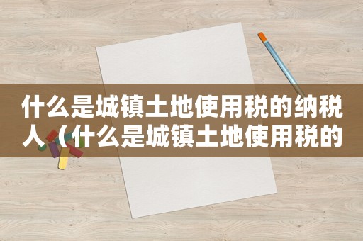 什么是城鎮(zhèn)土地使用稅的納稅人（什么是城鎮(zhèn)土地使用稅的納稅人）