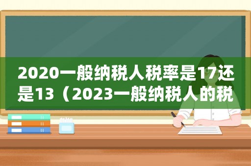 2020一般納稅人稅率是17還是13（2023一般納稅人的稅率是多少錢(qián)）