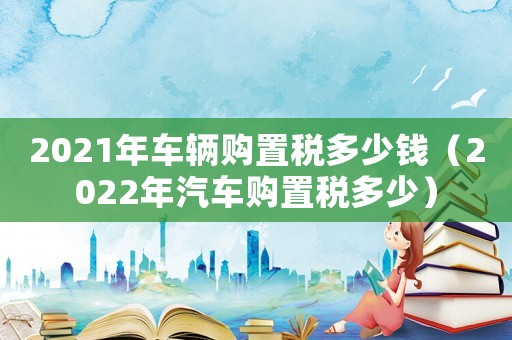 2021年車輛購置稅多少錢（2022年汽車購置稅多少）