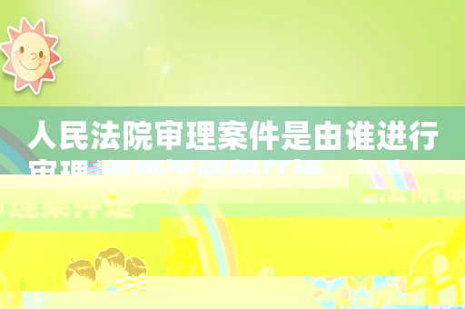 人民法院審理案件是由誰進(jìn)行審理的（人民法院審理案件是由誰進(jìn)行審理）