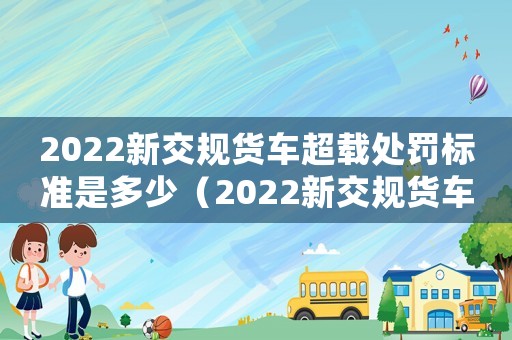 2022新交規(guī)貨車超載處罰標(biāo)準(zhǔn)是多少（2022新交規(guī)貨車超載處罰標(biāo)準(zhǔn)）