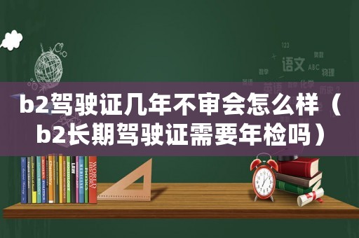 b2駕駛證幾年不審會(huì)怎么樣（b2長(zhǎng)期駕駛證需要年檢嗎）