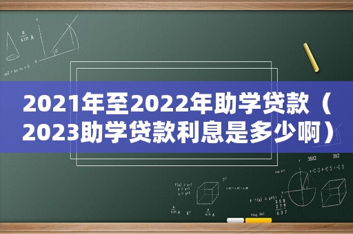 2021年至2022年助學(xué)貸款（2023助學(xué)貸款利息是多少啊）