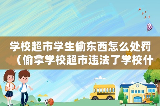 學校超市學生偷東西怎么處罰（偷拿學校超市違法了學校什么規(guī)定）