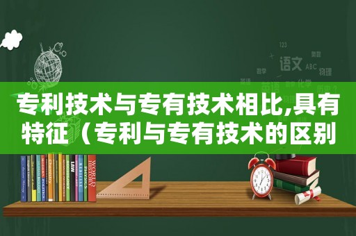 專利技術與專有技術相比,具有特征（專利與專有技術的區(qū)別與聯(lián)系）