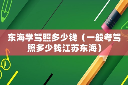 東海學(xué)駕照多少錢（一般考駕照多少錢江蘇東海）