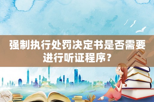 強(qiáng)制執(zhí)行處罰決定書是否需要進(jìn)行聽證程序？
