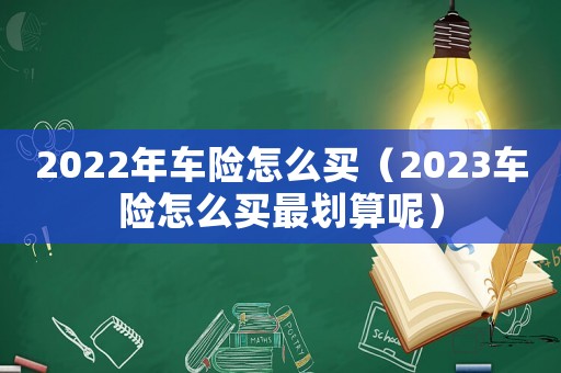 2022年車(chē)險(xiǎn)怎么買(mǎi)（2023車(chē)險(xiǎn)怎么買(mǎi)最劃算呢）