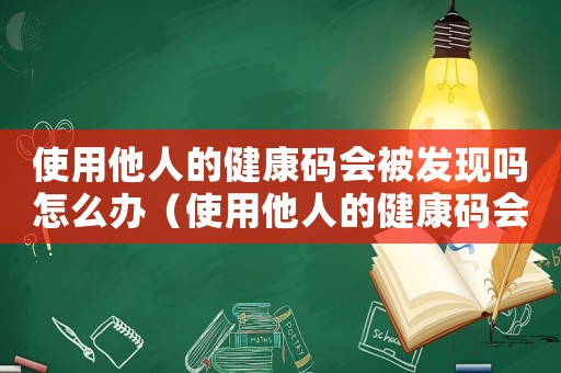 使用他人的健康碼會被發(fā)現(xiàn)嗎怎么辦（使用他人的健康碼會被發(fā)現(xiàn)嗎）