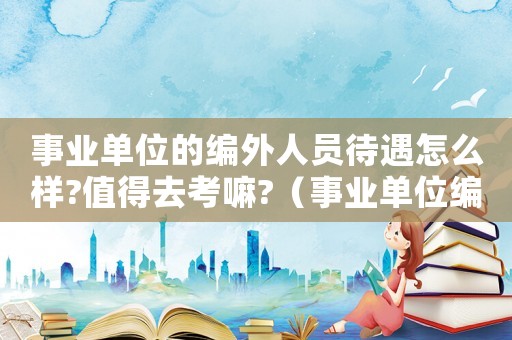 事業(yè)單位的編外人員待遇怎么樣?值得去考嘛?（事業(yè)單位編外人員是什么意思）