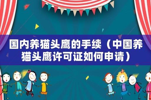 國(guó)內(nèi)養(yǎng)貓頭鷹的手續(xù)（中國(guó)養(yǎng)貓頭鷹許可證如何申請(qǐng)）