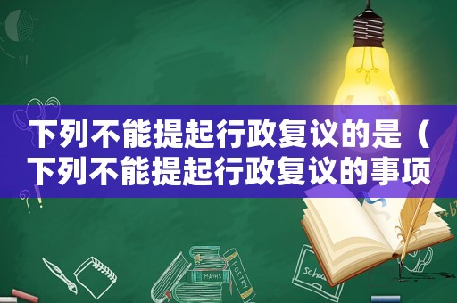 下列不能提起行政復(fù)議的是（下列不能提起行政復(fù)議的事項為）