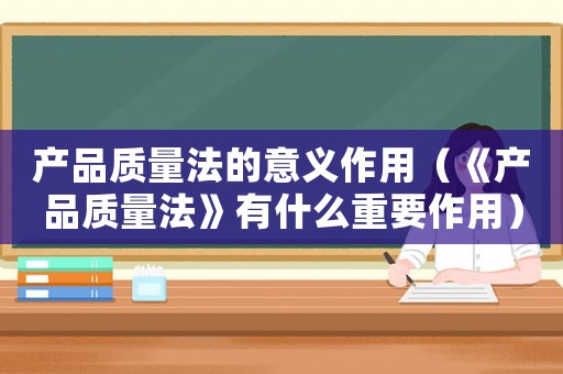 產(chǎn)品質(zhì)量法的意義作用（《產(chǎn)品質(zhì)量法》有什么重要作用）