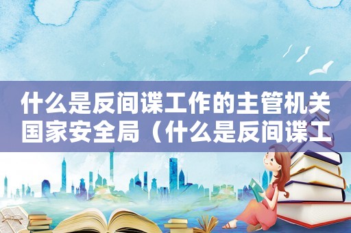 什么是反間諜工作的主管機(jī)關(guān)國(guó)家安全局（什么是反間諜工作的主管機(jī)關(guān)）