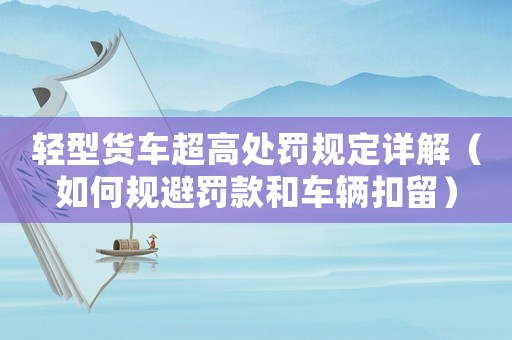 輕型貨車超高處罰規(guī)定詳解（如何規(guī)避罰款和車輛扣留）