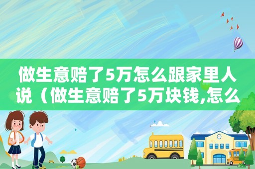 做生意賠了5萬怎么跟家里人說（做生意賠了5萬塊錢,怎么辦?）