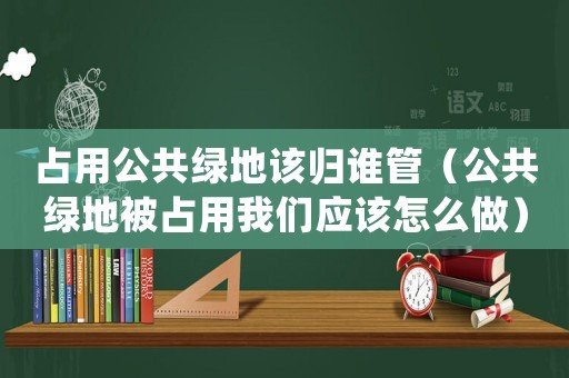 占用公共綠地該歸誰管（公共綠地被占用我們應(yīng)該怎么做）
