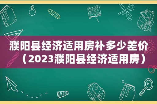 濮陽縣經(jīng)濟(jì)適用房補(bǔ)多少差價(jià)（2023濮陽縣經(jīng)濟(jì)適用房）