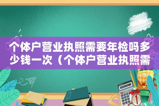 個體戶營業(yè)執(zhí)照需要年檢嗎多少錢一次（個體戶營業(yè)執(zhí)照需要年檢嗎多少錢）