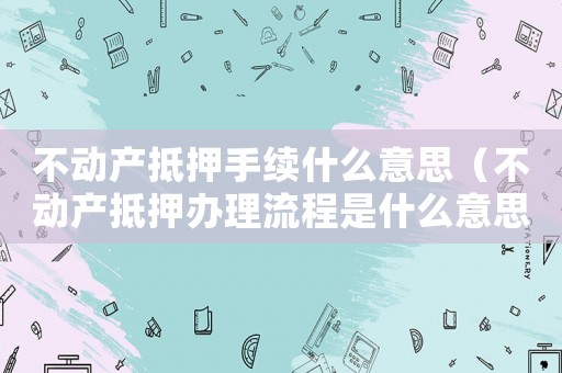 不動產抵押手續(xù)什么意思（不動產抵押辦理流程是什么意思）