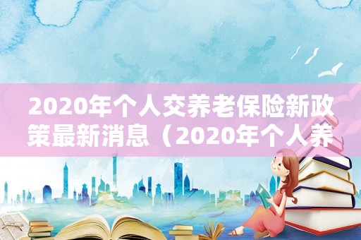 2020年個人交養(yǎng)老保險新政策最新消息（2020年個人養(yǎng)老保險的最新政策）