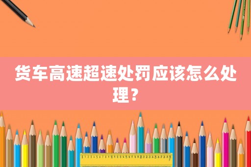 貨車高速超速處罰應(yīng)該怎么處理？