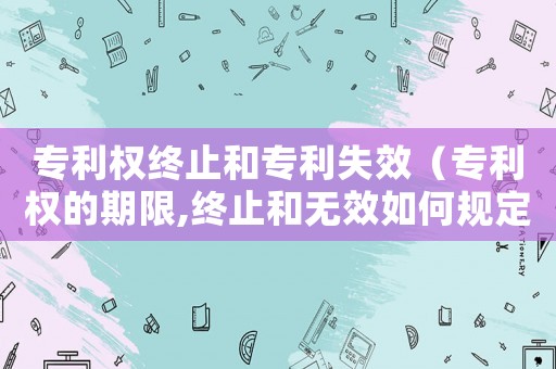 專(zhuān)利權(quán)終止和專(zhuān)利失效（專(zhuān)利權(quán)的期限,終止和無(wú)效如何規(guī)定）