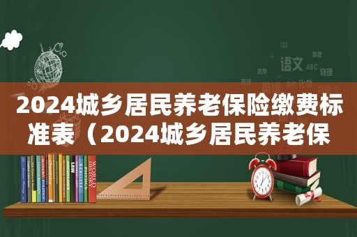 2024城鄉(xiāng)居民養(yǎng)老保險繳費標(biāo)準(zhǔn)表（2024城鄉(xiāng)居民養(yǎng)老保險繳費標(biāo)準(zhǔn)）