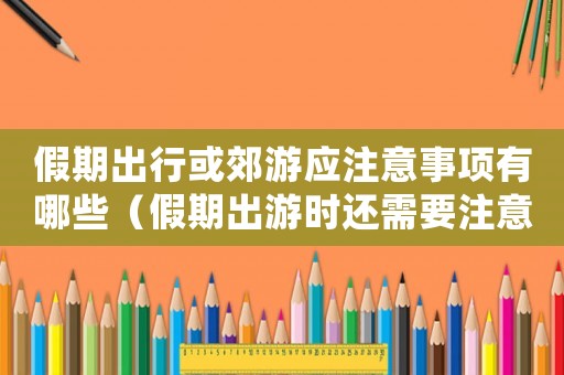 假期出行或郊游應(yīng)注意事項有哪些（假期出游時還需要注意哪些安全問題）