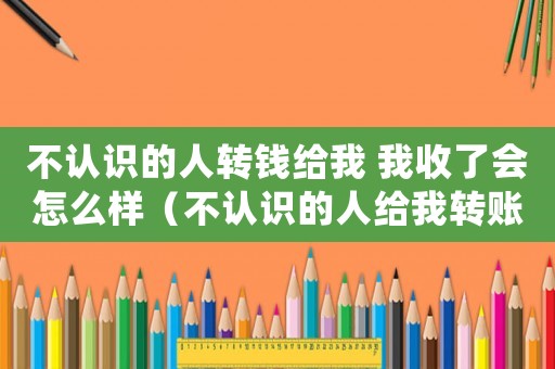 不認(rèn)識(shí)的人轉(zhuǎn)錢給我 我收了會(huì)怎么樣（不認(rèn)識(shí)的人給我轉(zhuǎn)賬算贓款嗎）