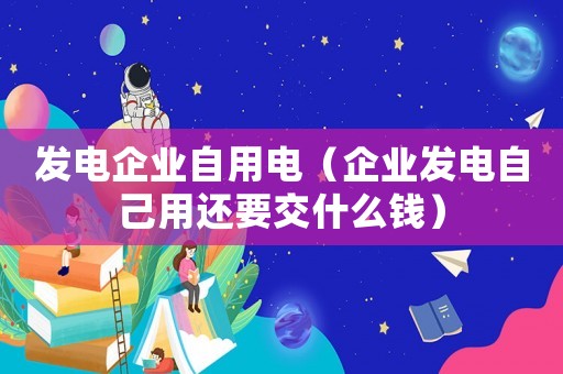 發(fā)電企業(yè)自用電（企業(yè)發(fā)電自己用還要交什么錢）
