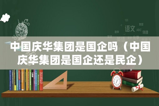 中國慶華集團(tuán)是國企嗎（中國慶華集團(tuán)是國企還是民企）