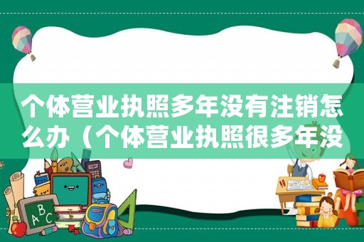 個(gè)體營(yíng)業(yè)執(zhí)照多年沒(méi)有注銷(xiāo)怎么辦（個(gè)體營(yíng)業(yè)執(zhí)照很多年沒(méi)用需要處理嗎）