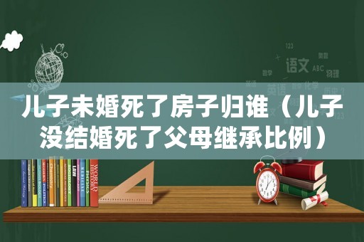 兒子未婚死了房子歸誰(shuí)（兒子沒(méi)結(jié)婚死了父母繼承比例）