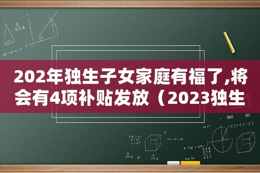 202年獨生子女家庭有福了,將會有4項補貼發(fā)放（2023獨生子女補貼發(fā)放時間）