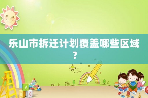樂(lè)山市拆遷計(jì)劃覆蓋哪些區(qū)域？