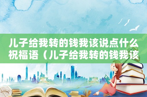 兒子給我轉(zhuǎn)的錢我該說點(diǎn)什么祝福語（兒子給我轉(zhuǎn)的錢我該說點(diǎn)什么）