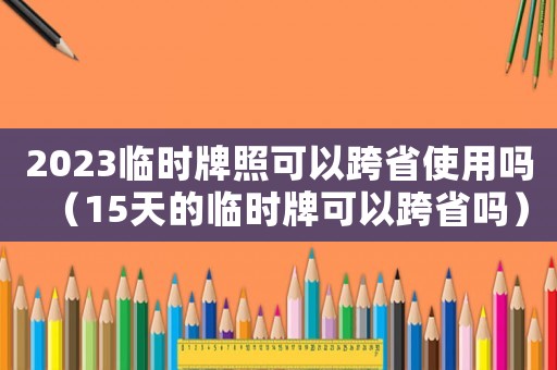 2023臨時(shí)牌照可以跨省使用嗎（15天的臨時(shí)牌可以跨省嗎）