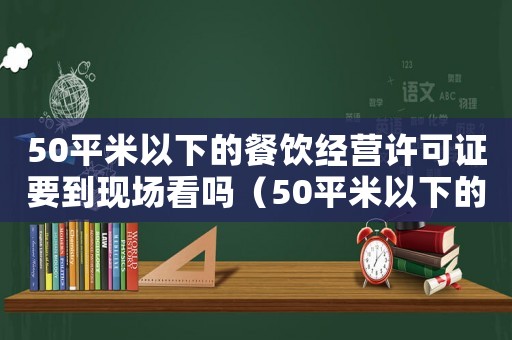 50平米以下的餐飲經(jīng)營許可證要到現(xiàn)場看嗎（50平米以下的餐飲經(jīng)營許可證）