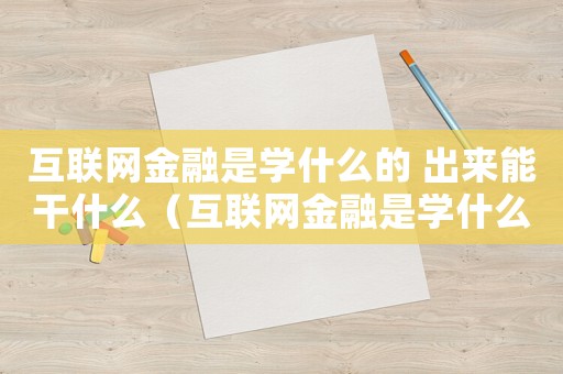 互聯(lián)網(wǎng)金融是學(xué)什么的 出來能干什么（互聯(lián)網(wǎng)金融是學(xué)什么的,有什么用）