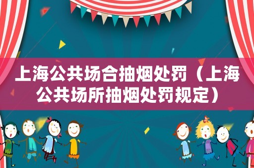 上海公共場合抽煙處罰（上海公共場所抽煙處罰規(guī)定）