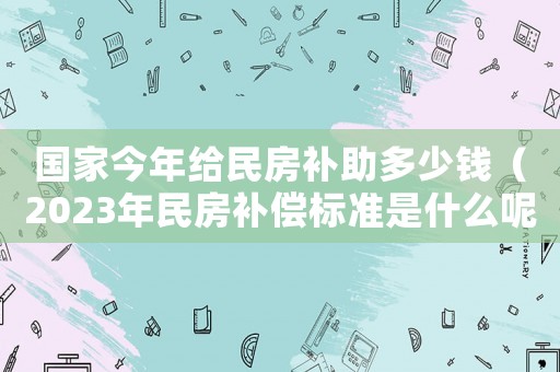 國(guó)家今年給民房補(bǔ)助多少錢（2023年民房補(bǔ)償標(biāo)準(zhǔn)是什么呢）