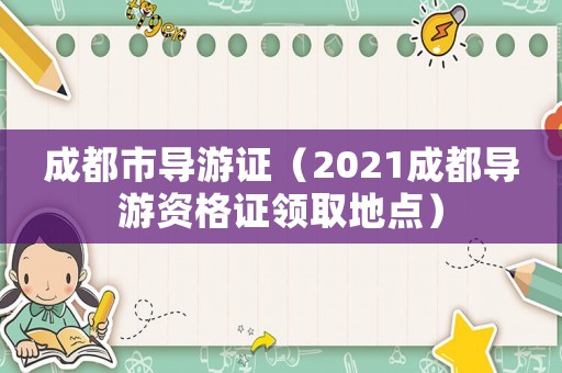 成都市導(dǎo)游證（2021成都導(dǎo)游資格證領(lǐng)取地點(diǎn)）